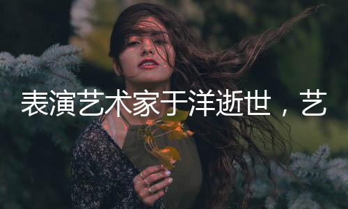 表演藝術(shù)家于洋逝世，藝術(shù)界痛失巨星
