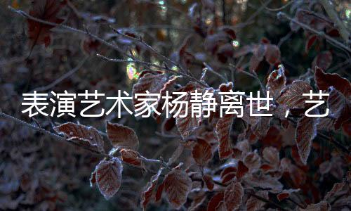 表演藝術(shù)家楊靜離世，藝術(shù)界痛失瑰寶