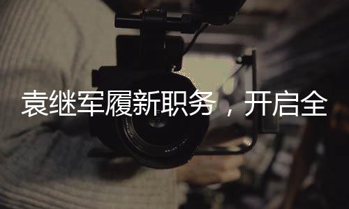 袁繼軍履新職務，開啟全新征程