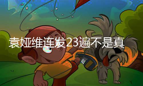 袁婭維連發(fā)23遍不是真的，一場引人矚目的娛樂風暴揭秘