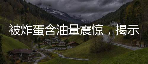 被炸蛋含油量震驚，揭示背后的驚人真相