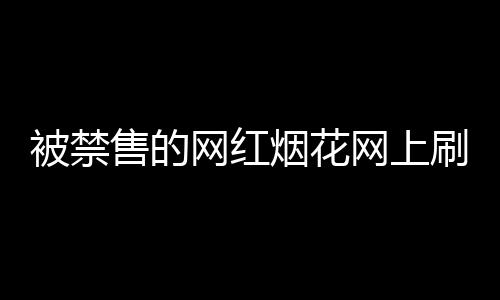 被禁售的網(wǎng)紅煙花網(wǎng)上刷屏背后的故事，官方回應(yīng)