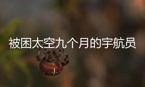 被困太空九個月的宇航員歸返地球的時間確定了嗎？一篇全面的分析與解讀