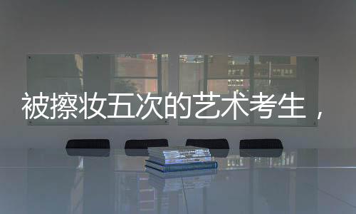 被擦妝五次的藝術(shù)考生，對娛樂圈的堅定拒絕