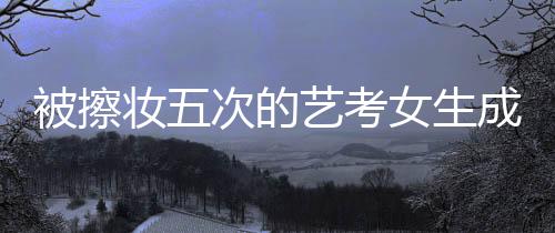 被擦妝五次的藝考女生成功上岸中國傳媒大學，勇氣與毅力的傳奇故事