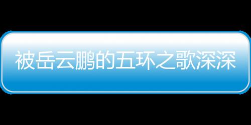 被岳云鵬的五環(huán)之歌深深打動(dòng)，共情于生活的喜怒哀樂