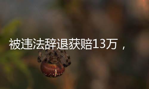 被違法辭退獲賠13萬，一起關(guān)注勞動權(quán)益保障的重要案例