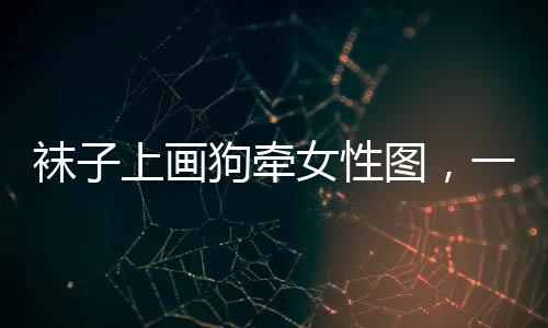 襪子上畫狗牽女性圖，一種獨(dú)特時(shí)尚現(xiàn)象探討