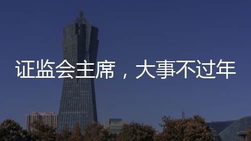 證監(jiān)會主席，大事不過年，只爭朝夕——推動資本市場高質(zhì)量發(fā)展