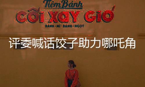 評(píng)委喊話(huà)餃子助力哪吒角逐奧斯卡，期待中國(guó)影視再創(chuàng)輝煌