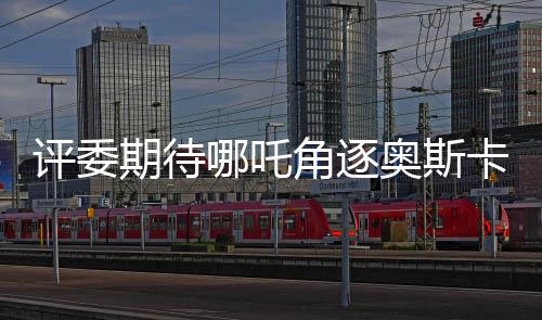 評(píng)委期待哪吒角逐奧斯卡，餃子導(dǎo)演作品備受矚目