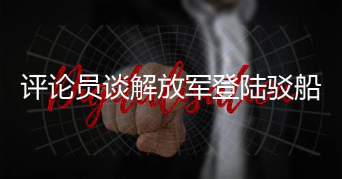 評(píng)論員談解放軍登陸駁船公開亮相，展現(xiàn)國(guó)防實(shí)力與軍事創(chuàng)新