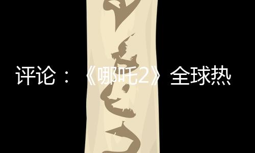 評(píng)論：《哪吒2》全球熱映，臺(tái)灣何以缺席？