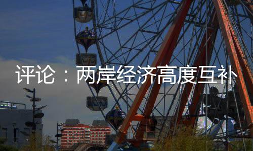 評論：兩岸經(jīng)濟(jì)高度互補(bǔ) “脫中入北”荒唐虛妄