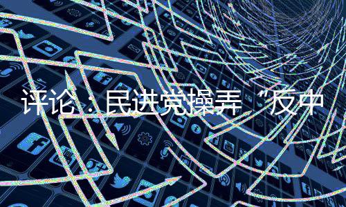 評論：民進黨操弄“反中”難擋島內“登陸”民意