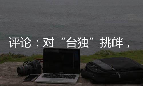 評(píng)論：對(duì)“臺(tái)獨(dú)”挑釁，半步不退讓