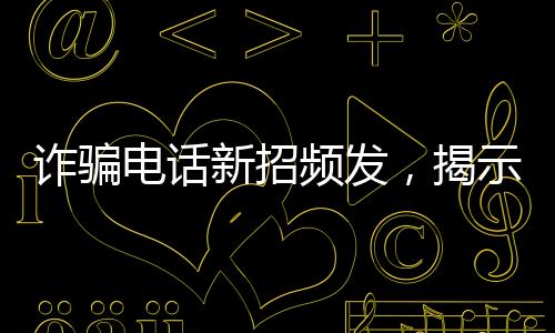 詐騙電話新招頻發(fā)，揭示騙子坑人伎倆