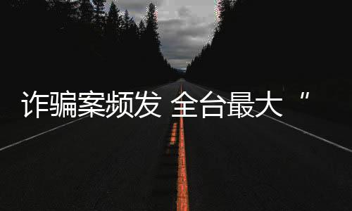 詐騙案頻發(fā) 全臺(tái)最大“假出金”犯罪集團(tuán)詐騙逾百億被起訴