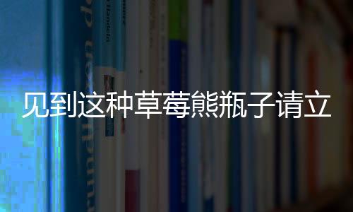 見到這種草莓熊瓶子請(qǐng)立刻報(bào)警——一款危險(xiǎn)品正在隱匿在社會(huì)角落！