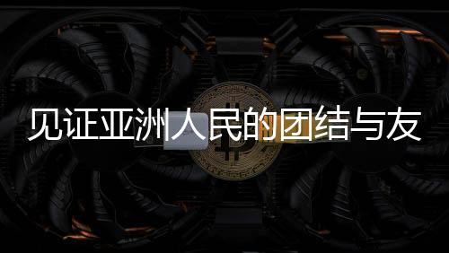 見(jiàn)證亞洲人民的團(tuán)結(jié)與友誼，一場(chǎng)超越國(guó)界的盛會(huì)