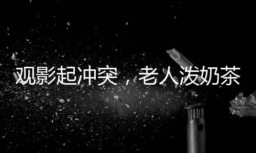 觀影起沖突，老人潑奶茶引發(fā)關注
