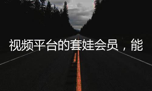 視頻平臺(tái)的套娃會(huì)員，能否長遠(yuǎn)發(fā)展？