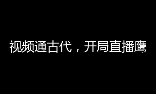 視頻通古代，開局直播鷹醬大選