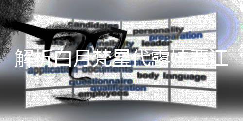 解析白月梵星代露娃晉江式演技，塑造獨(dú)特的影視佳作典范