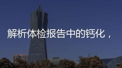 解析體檢報(bào)告中的鈣化，意義、來(lái)源與應(yīng)對(duì)之道