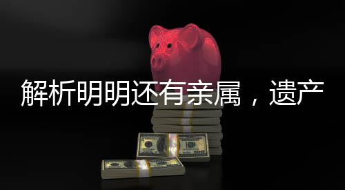 解析明明還有親屬，遺產(chǎn)為何收歸國(guó)有，背后的法律邏輯與現(xiàn)實(shí)考量