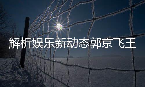 解析娛樂新動態(tài)郭京飛王千源深情碰撞，被指微妙關(guān)系成熱議焦點