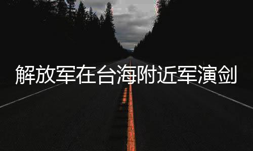 解放軍在臺海附近軍演劍指何處，深度解析與多維度分析