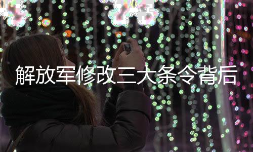 解放軍修改三大條令背后的信號與深遠影響分析