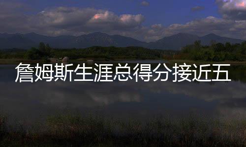 詹姆斯生涯總得分接近五萬，歷史地位再獲肯定