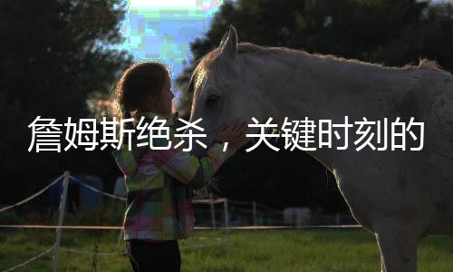 詹姆斯絕殺，關鍵時刻的王者風采