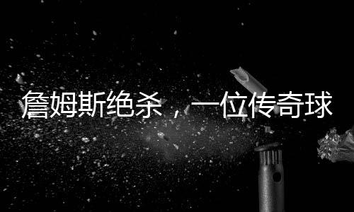 詹姆斯絕殺，一位傳奇球員的決戰(zhàn)時(shí)刻（一二三四五六七八九十）