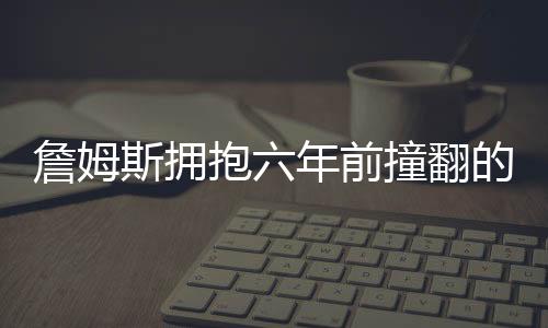 詹姆斯擁抱六年前撞翻的女服務(wù)員，一個真正的體育精神的展現(xiàn)