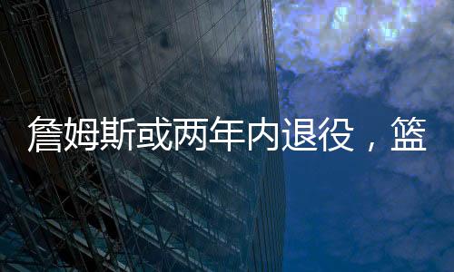 詹姆斯或兩年內退役，籃球界的巨星告別舞臺