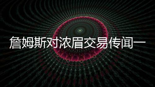 詹姆斯對濃眉交易傳聞一無所知？湖人內(nèi)部決策引發(fā)熱議