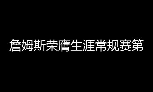 詹姆斯榮膺生涯常規(guī)賽第999勝，傳奇持續(xù)，熱血未涼