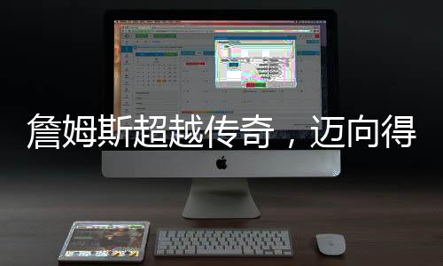 詹姆斯超越傳奇，邁向得分生涯的巔峰 49999分里程碑