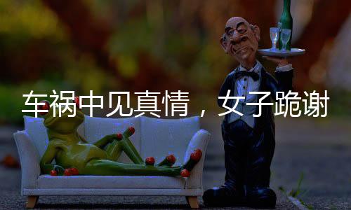 車禍中見真情，女子跪謝愛車護(hù)主