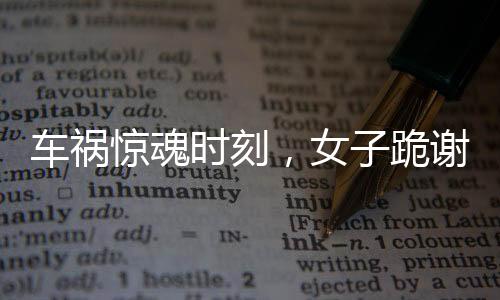 車禍驚魂時(shí)刻，女子跪謝愛車護(hù)主之恩