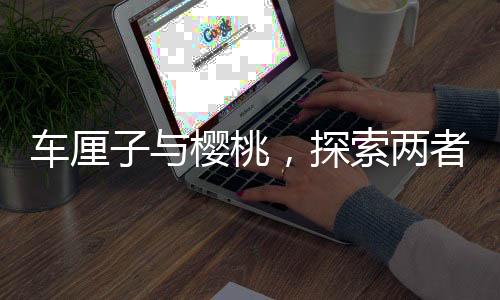 車?yán)遄优c櫻桃，探索兩者之間的營養(yǎng)價值差異