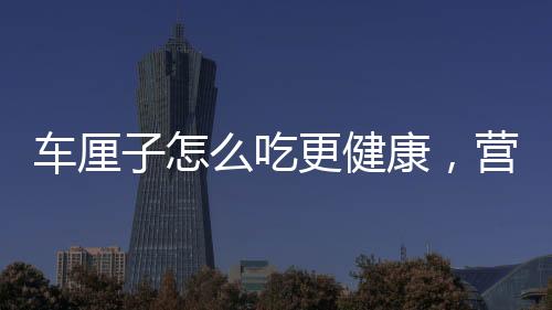 車?yán)遄釉趺闯愿】?，營養(yǎng)專家分享科學(xué)食用建議