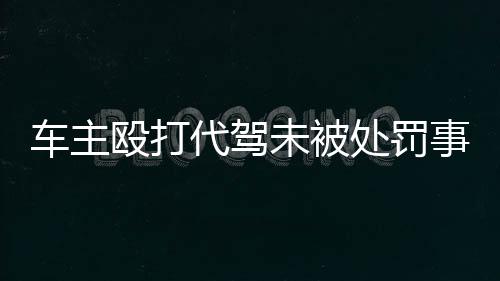 車主毆打代駕未被處罰事件引發(fā)社會關(guān)注