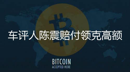 車評人陳震賠付領克高額違約金事件紀實，一探究竟的背后