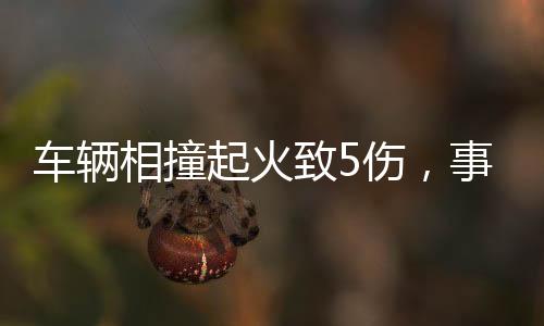 車輛相撞起火致5傷，事故現(xiàn)場(chǎng)調(diào)查與救援行動(dòng)全面展開