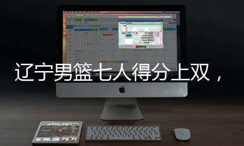 遼寧男籃七人得分上雙，展現(xiàn)團(tuán)隊(duì)籃球強(qiáng)大實(shí)力