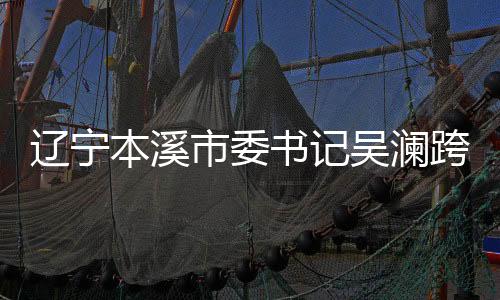 遼寧本溪市委書記吳瀾跨省履新，正式就任寧夏重要職務(wù)